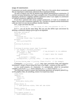 usage of constructors
Constructors are mostly automatically invoked. There are a few points about constructors
that are important to understand, aside from those mentioned already.
     An array of objects can only be defined using default (parameterless) constructors. If
you have an array declaration, you’ll get a compiler error if you defined constructors with
arguments, and haven’t supplied a default constructor (only if you supply no constructor
is a default constructor supplied by the compiler).
     If you have common code across several constructors, or want to re-initialize an
object, can you call a constructor explicitly? No. You have to separate out the initialization
code you want to re-use into an ordinary member function.
     In C, a type cast looks like this:
   (int*) string_var;          /* turn array of char into pointer to int */
    In C++, you can do the same thing. But you can also define type conversions by
defining a constructor taking a given type as an argument:
   #include <string.h>
   class P_string
   {public:
      P_string ();
      P_string (const char *c_string);
   private:
      char p_string[256];
   };
   P_string::P_string ()
   {
   }
   P_string::P_string (const char *c_string)
   { int length = strlen(c_string);
      char *start = &p_string[1];      // &p_string[1] is its address
      if (length >= 256)
         p_string[0] = 255;            // need 1 byte for length
      else
         p_string[0] = length;
      strncpy(start, c_string, 255);   // copy at most 255 chars
   }
   P_string dialog_name = P_string ("Save File"); // for example
     Constructor P_string("Save        File") does type conversion from null character-
terminated C string to Pascal string (first byte is the length—common on Mac and PC).
     A very useful property of a destructor: it’s automatically called for non-pointer
variables, even if you return from a function, or break from a loop or switch .
     The following is useful to ensure that bracketing operations are properly paired (e.g.,
set the graphics state, do something, restore it to its previous state):
   class State
   {public:
       State ();
       ~State ();
   private:
      State_data state_info;
   };
   State::State ()
   { // save previous state, then set new state
   }
   State::~State ()
   { //reset to stored state
   }
   void update_window ()
   { State graphics_state;



                                             50
 