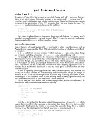 part 12—Advanced Features
mixing C and C++
Sometimes it’s useful to link separately compiled C code with a C++ program. You are
likely to run into problems if the main program is not written in C++, because most C++
compilers insert initialization code into the main program. Otherwise, the major problem to
overcome is the expectation of the C++ compiler that type-safe linking is used. The
extern "C" mechanism is supplied to solve this problem:

    extern "C"
    { // {} needed only if more than 1 declaration
    #include "sort.h"
    }
   Everything bracketed this way is exempt from type-safe linkage (i.e., names aren’t
mangled—the mechanism for type-safe linking). The C++ compiler generates calls to the
functions declared in sort.h without mangling names.

overloading operators
One of the more advanced features of C++, also found in a few recent languages such as
Ada (and some older ones like Algol–68), is the ability to define new behaviours for built-
in operators.
    In C++, aside from obvious operator symbols such as + , - , etc., some other things
are operators, including assignment (= ) new , delete , and array indexing ([] ).
    For example, if you do not like the limitations of built-in array indexing and want to
define your own, you can create a class containing the array data and indexing operations
of your own design. One reason to do this: as with many other languages, C++ is limited
as to its support for freely specifying all dimensions of a multi-dimensional array at run-
time. The reason for this is that the conventional array indexing operation needs to
multiply by all but the last dimension to find the actual place in memory that an array
element occupies.
    With C’s capability of using pointers and arrays interchangeably, this problem can
usually be worked around by implementing multi-dimensional arrays as arrays of
pointers. C++’s class mechanism provides a cleaner way of hiding the detail of this,
allowing you to use code that looks like an ordinary array indexing operation once you
have worked out the detail of your array class’s index operation.
    Here is how you could declare such an indexing operation (we shall extend this to a 3-
dimensional array class in the next hands-on session):
    class Array1D
    {public:
       Array1D (int new_max);
       ~Array1D ();
       int& operator [] (int ind);
    private:
       int *data;
       int max;
    };
    Note the & : it specifies that the return type of the operator is a reference to int , which
means that it is effectively a pointer to the actual data item. However the compiler
automatically dereferences the pointer as necessary. The reason for doing this is to make it
possible to use the index operator on the left-hand-side of an assignment, as in
    Array1D scores(100); //not []: 100 is constructor arg
    int i;
    for (i = 0; i < 100; i++)
       scores[i] = 0;
 