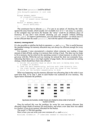 Here is how operator[] could be defined:
   int& Array1D::operator [] (int ind)
   {
   #ifdef BOUNDS_CHECK
      if ((ind<0)||(ind>=max))
         ; // insert error message
      else
   #endif /* BOUNDS_CHECK */
         return data[ind];
   }
    The constructor has to allocate data . I’ve put in an option of checking the index
against the array bounds, which usually isn’t available in C or C++ (an array is a pointer,
so the compiler may not know the bounds: the “array” could be an arbitrary piece of
memory). If you don’t want bounds checking you can compile without defining
BOUNDS_CHECK . To improve performance, you can inline the operator—in which case it’s
no less efficient than the usual operator[] , but with the option of bounds checking.

memory management
It’s also possible to redefine the built-in operators new and delete . This is useful because
the standard strategy for memory allocation may not always be efficient enough for every
application.
     For example, I once encountered a situation where someone was reading a large
amount of data off disk, sorting it in memory then writing it back. The data was too large
to fit in memory, but he relied on the operating system’s virtual memory to allow him to
get away with this. While the sort was running, he noticed the disk was constantly busy,
indicating that there was a very high number of page faults. He re-examined his sorting
strategy, which should have been very efficient:
   1. divide the possible keys on which the sort is being done into
      a number of buckets
   2. read the data sequentially, putting each item directly into
      the right bucket (quick if you know the range of key values)
   3. write out the buckets sequentially to disk
    What was happening was his memory allocator was allocating data in the order it was
read from disk, so by step 3, data in each bucket was scattered all over memory. The
figure below illustrates the problem.




          big boxes are buckets; smaller boxes are shaded to show order of arrival of
                                       bucket contents
    Once he realized this was the problem, he wrote his own memory allocator that
allocated a large chunk of memory for each bucket, and when a new data item was added
to a bucket, it was given memory allocated for the bucket.
    The result? A 100-fold speedup.
    Here is how you can write your own versions of new and delete :
   #include <stddef.h>         /* sometimes needed to overload new */



                                             54
 