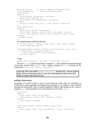 #include <new.h>     /* usually needed to overload new */
   class Bucket_data;   // can now use Bucket_data*
   class Bucket
   {public:
      void add_data (Bucket_data *new_data);
      Bucket_data *get_new ();
      void recycle_old (Bucket_data *old_data);
   private:
      Data_list data, free_list; // some detail to work out
   };
   class Bucket_data
   {public:
      Bucket_data (Bucket *new_owner);
      static void* operator new (size_t size, Bucket &owner);
      static void operator delete (void *old_data, size_t size);
   private:
      Bucket *owner;
   };
   An implementation could look like this:
   void* Bucket_data :: operator new (size_t size, Bucket &owner)
   { return owner.get_new ();
   }
   void Bucket_data::operator delete (void *old_data, size_t size)
   { ((Bucket_data*) old_data)->owner->
         recycle_old((Bucket_data*)old_data);
      old_data = NULL;
   }
   Usage:
   Bucket_data *new_data = new (pail) Bucket_data (&pail);
    The first (pail) is the last argument to operator new (the compiler automatically puts
in the size), and the later (&pail) —the & makes a pointer to pail —is passed to the
constructor, Bucket_data (Bucket *new_owner) .

   Exercise: fill in the detail. Bucket::get_new () should use ::new to grab a
   large chunk of memory when it runs out, otherwise just return the next
   piece of what’s left of the chunk

multiple inheritance
Sometimes it’s useful to base a class on more than one other class. For example, we
would like to add a capability of printing error messages to our buckets, with a default
message for each bucket. This is a useful capability to add to other things, so let’s create a
separate Error class and make a new class built up out of it and Bucket :
   class Error
   {public:
      Error (const char* new_message);
      void print_err (const char* message = "none");
   private:
      char *default_message;
   };

   class Error_bucket : public Bucket, public Error
   {public:
      Error_bucket (const char* new_default = "Hole in bucket");
   };



                                             55
 