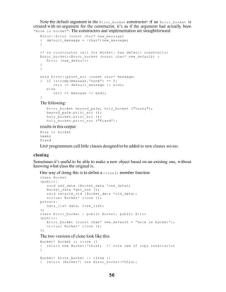 Note the default argument in the Error_bucket constructor: if an Error_bucket is
created with no argument for the constructor, it’s as if the argument had actually been
"Hole in bucket" . The constructors and implementation are straightforward:
   Error::Error (const char* new_message)
   { default_message = (char*)new_message;
   }

   // no constructor call for Bucket: has default constructor
   Error_bucket::Error_bucket (const char* new_default) :
      Error (new_default)
   {
   }

   void Error::print_err (const char* message)
   { if (strcmp(message,"none") == 0)
         cerr << default_message << endl;
      else
         cerr << message << endl;
   }
   The following:
       Error_bucket beyond_pale, holy_bucket ("Leaky");
       beyond_pale.print_err ();
       holy_bucket.print_err ();
       holy_bucket.print_err ("Fixed");
   results in this output:
   Hole in bucket
   Leaky
   Fixed
   LISP programmers call little classes designed to be added to new classes mixins.

cloning
Sometimes it’s useful to be able to make a new object based on an existing one, without
knowing what class the original is.
   One way of doing this is to define a clone() member function:
   class Bucket
   {public:
      void add_data (Bucket_data *new_data);
      Bucket_data *get_new ();
      void recycle_old (Bucket_data *old_data);
      virtual Bucket* clone ();
   private:
      Data_list data, free_list;
   };
   class Error_bucket : public Bucket, public Error
   {public:
      Error_bucket (const char* new_default = "Hole in bucket");
      virtual Bucket* clone ();
   };
   The two versions of clone look like this:
   Bucket* Bucket :: clone ()
   { return new Bucket(*this);           // note use of copy constructor
   }

   Bucket* Error_bucket :: clone ()
   { return (Bucket*) new Error_bucket(*this);



                                           56
 