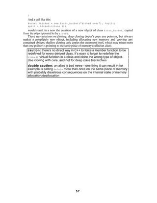 }
   And a call like this:
   Bucket *kicked = new Error_bucket("kicked over"), *spilt;
   spilt = kicked->clone ();
    would result in a new the creation of a new object of class Error_bucket , copied
from the object pointed to by kicked .
    There are variations on cloning: deep cloning doesn’t copy any pointers, but always
makes a completely new object, including allocating new memory and copying any
contained objects; shallow cloning only copies the outermost level, which may mean more
than one pointer is pointing to the same piece of memory (called an alias).
    caution: there’s no direct way in C++ to force a member function to be
    redefined for every derived class. It’s easy to forget to redefine the
    clone() virtual function in a class and clone the wrong type of object.
    Use cloning with care, and not for deep class hierarchies
   double caution: an alias is bad news—one thing it can result in for
   example is calling delete more than once on the same piece of memory
   with probably disastrous consequences on the internal state of memory
   allocation/deallocation




                                         57
 