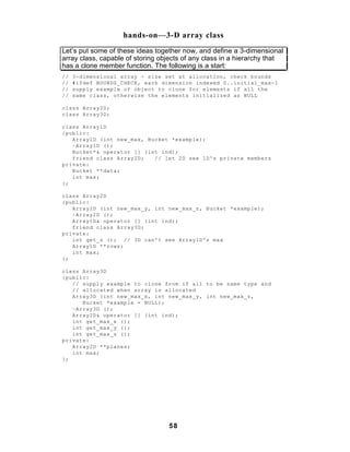 hands-on—3-D array class
Let’s put some of these ideas together now, and define a 3-dimensional
array class, capable of storing objects of any class in a hierarchy that
has a clone member function. The following is a start:
//   3-dimensional array - size set at allocation, check bounds
//   #ifdef BOUNDS_CHECK, each dimension indexed 0..initial_max-1
//   supply example of object to clone for elements if all the
//   same class, otherwise the elements initialized as NULL

class Array2D;
class Array3D;

class Array1D
{public:
   Array1D (int new_max, Bucket *example);
   ~Array1D ();
   Bucket*& operator [] (int ind);
   friend class Array2D;   // let 2D see 1D's private members
private:
   Bucket **data;
   int max;
};

class Array2D
{public:
   Array2D (int new_max_y, int new_max_z, Bucket *example);
   ~Array2D ();
   Array1D& operator [] (int ind);
   friend class Array3D;
private:
   int get_z (); // 3D can't see Array1D's max
   Array1D **rows;
   int max;
};

class Array3D
{public:
   // supply example to clone from if all to be same type and
   // allocated when array is allocated
   Array3D (int new_max_x, int new_max_y, int new_max_z,
      Bucket *example = NULL);
   ~Array3D ();
   Array2D& operator [] (int ind);
   int get_max_x ();
   int get_max_y ();
   int get_max_z ();
private:
   Array2D **planes;
   int max;
};




                                  58
 