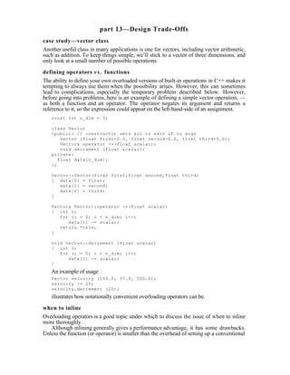 part 13—Design Trade-Offs
case study—vector class
Another useful class in many applications is one for vectors, including vector arithmetic,
such as addition. To keep things simple, we’ll stick to a vector of three dimensions, and
only look at a small number of possible operations.

defining operators v s . functions
The ability to define your own overloaded versions of built-in operations in C++ makes it
tempting to always use them when the possibility arises. However, this can sometimes
lead to complications, especially the temporary problem described below. However,
before going into problems, here is an example of defining a simple vector operation, -=
as both a function and an operator. The operator negates its argument and returns a
reference to it, so the expression could appear on the left-hand-side of an assignment.
   const int n_dim = 3;

   class Vector
   {public: // constructor sets all to zero if no args
       Vector (float first=0.0, float second=0.0, float third=0.0);
       Vector& operator -=(float scalar);
       void decrement (float scalar);
   private:
      float data[n_dim];
   };

   Vector::Vector(float first,float second,float third)
   { data[0] = first;
      data[1] = second;
      data[2] = third;
   }

   Vector& Vector::operator -=(float scalar)
   { int i;
      for (i = 0; i < n_dim; i++)
         data[i] -= scalar;
      return *this;
   }

   void Vector::decrement (float scalar)
   { int i;
      for (i = 0; i < n_dim; i++)
         data[i] -= scalar;
   }
   An example of usage
   Vector velocity (100.0, 37.0, 500.6);
   velocity -= 25;
   velocity.decrement (20);
   illustrates how notationally convenient overloading operators can be.

when to inline
Overloading operators is a good topic under which to discuss the issue of when to inline
more thoroughly.
   Although inlining generally gives a performance advantage, it has some drawbacks.
Unless the function (or operator) is smaller than the overhead of setting up a conventional
 