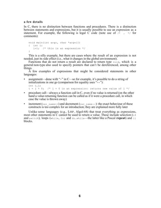 a few details
In C, there is no distinction between functions and procedures. There is a distinction
between statements and expressions, but it is usually possible to use an expression as a
statement. For example, the following is legal C code (note use of /* … */ for
comments):

    void main(int argc, char *argv[])
    { int i;
       i+1; /* this is an expression */
    }
    This is a silly example, but there are cases where the result of an expression is not
needed, just its side effect (i.e., what it changes in the global environment).
    Functions that do not return a result are declared to return type void , which is a
general non-type also used to specify pointers that can’t be dereferenced, among other
things.
    A few examples of expressions that might be considered statements in other
languages:
• assignment—done with “= ” in C—so for example, it’s possible to do a string of
    initializations in one go (comparison for equality uses “== ”):
    int i,j;
    i = j = 0;    /* j = 0 is an expression: returns new value of j */
•   procedure call—always a function call in C, even if no value is returned (on the other
    hand a value-returning function can be called as if it were a procedure call, in which
    case the value is thrown away)
• increment (var_name++ ) and decrement (var_name-- ): the exact behaviour of these
    constructs is too complex for an introduction; they are explained more fully later
    Unlike some languages (e.g., LISP , Algol-68) that treat everything as expressions,
most other statements in C cannot be used to return a value. These include selection (if
and switch ), loops (while , for and do…while —the latter like a Pascal repeat) and {}
blocks.




                                            6
 