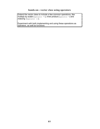hands-on—vector class using operators
Extend the vector class to include a few common operations, like
multiply by scalar (operator *=), inner product ( operator *) and
indexing (operator [ ]).

Experiment with both implementing and using these operations as
operators, as well as functions




                                  61
 