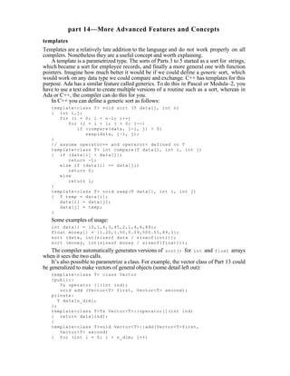 part 14—More Advanced Features and Concepts
templates
Templates are a relatively late addition to the language and do not work properly on all
compilers. Nonetheless they are a useful concept and worth explaining.
   A template is a parametrized type. The sorts of Parts 3 to 5 started as a sort for strings,
which became a sort for employee records, and finally a more general one with function
pointers. Imagine how much better it would be if we could define a generic sort, which
would work on any data type we could compare and exchange. C++ has templates for this
purpose. Ada has a similar feature called generics. To do this in Pascal or Modula–2, you
have to use a text editor to create multiple versions of a routine such as a sort, whereas in
Ada or C++, the compiler can do this for you.
   In C++ you can define a generic sort as follows:
   template<class T> void sort (T data[], int n)
   { int i,j;
      for (i = 0; i < n-1; i++)
         for (j = i + 1; j > 0; j--)
            if (compare(data, j-1, j) > 0)
               swap(data, j-1, j);
   }
   // assume operator== and operaror< defined on T
   template<class T> int compare(T data[], int i, int j)
   { if (data[i] < data[j])
         return -1;
      else if (data[i] == data[j])
         return 0;
      else
         return 1;
   }
   template<class T> void swap(T data[], int i, int j)
   { T temp = data[i];
      data[i] = data[j];
      data[j] = temp;
   }
   Some examples of usage:
   int data[] = {0,1,4,3,45,2,1,4,6,89};
   float money[] = {1.20,1.50,0.59,500.55,89,5};
   sort (data, int(sizeof data / sizeof(int)));
   sort (money, int(sizeof money / sizeof(float)));
    The compiler automatically generates versions of sort() for int and float arrays
when it sees the two calls.
    It’s also possible to parametrize a class. For example, the vector class of Part 13 could
be generalized to make vectors of general objects (some detail left out):
   template<class T> class Vector
   {public:
       T& operator [](int ind);
       void add (Vector<T> first, Vector<T> second);
   private:
      T data[n_dim];
   };
   template<class T>T& Vector<T>::operator[](int ind)
   { return data[ind];
   }
   template<class T>void Vector<T>::add(Vector<T>first,
       Vector<T> second)
   { for (int i = 0; i < n_dim; i++)
 