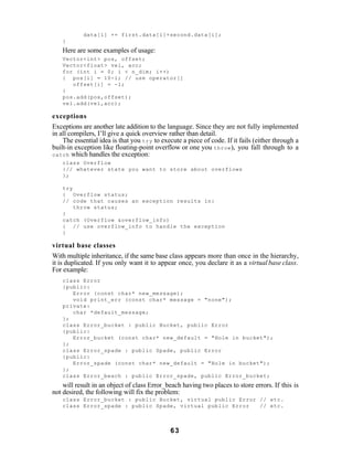 data[i] += first.data[i]+second.data[i];
    }
    Here are some examples of usage:
    Vector<int> pos, offset;
    Vector<float> vel, acc;
    for (int i = 0; i < n_dim; i++)
    { pos[i] = 10-i; // use operator[]
       offset[i] = -1;
    }
    pos.add(pos,offset);
    vel.add(vel,acc);

exceptions
Exceptions are another late addition to the language. Since they are not fully implemented
in all compilers, I’ll give a quick overview rather than detail.
    The essential idea is that you try to execute a piece of code. If it fails (either through a
built-in exception like floating-point overflow or one you throw ), you fall through to a
catch which handles the exception:
    class Overflow
    {// whatever state you want to store about overflows
    };

    try
    { Overflow status;
    // code that causes an exception results in:
        throw status;
    }
    catch (Overflow &overflow_info)
    { // use overflow_info to handle the exception
    }

virtual base classes
With multiple inheritance, if the same base class appears more than once in the hierarchy,
it is duplicated. If you only want it to appear once, you declare it as a virtual base class.
For example:
    class Error
    {public:
       Error (const char* new_message);
       void print_err (const char* message = "none");
    private:
       char *default_message;
    };
    class Error_bucket : public Bucket, public Error
    {public:
       Error_bucket (const char* new_default = "Hole in bucket");
    };
    class Error_spade : public Spade, public Error
    {public:
       Error_spade (const char* new_default = "Hole in bucket");
    };
    class Error_beach : public Error_spade, public Error_bucket;
    will result in an object of class Error_beach having two places to store errors. If this is
not desired, the following will fix the problem:
    class Error_bucket : public Bucket, virtual public Error // etc.
    class Error_spade : public Spade, virtual public Error   // etc.



                                              63
 