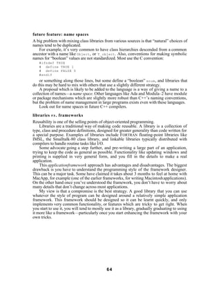 future feature: name spaces
A big problem with mixing class libraries from various sources is that “natural” choices of
names tend to be duplicated.
   For example, it’s very common to have class hierarchies descended from a common
ancestor with a name like Object , or T_object . Also, conventions for making symbolic
names for “boolean” values are not standardized. Most use the C convention:
    #ifndef TRUE
    # define TRUE 1
    # define FALSE 0
    #endif
    or something along those lines, but some define a “boolean” enum , and libraries that
do this may be hard to mix with others that use a slightly different strategy.
    A proposal which is likely to be added to the language is a way of giving a name to a
collection of names—a name space. Other languages like Ada and Modula–2 have module
or package mechanisms which are slightly more robust than C++’s naming conventions,
but the problem of name management in large programs exists even with these languages.
    Look out for name spaces in future C++ compilers.

libraries v s . frameworks
Reusability is one of the selling points of object-oriented programming.
    Libraries are a traditional way of making code reusable. A library is a collection of
type, class and procedure definitions, designed for greater generality than code written for
a special purpose. Examples of libraries include FORTRAN floating-point libraries like
IMSL, the Smalltalk-80 class library, and linkable libraries typically distributed with
compilers to handle routine tasks like I/O.
    Some advocate going a step further, and pre-writing a large part of an application,
trying to keep the code as general as possible. Functionality like updating windows and
printing is supplied in very general form, and you fill in the details to make a real
application.
    This applicationframework approach has advantages and disadvantages. The biggest
drawback is you have to understand the programming style of the framework designer.
This can be a major task. Some have claimed it takes about 3 months to feel at home with
MacApp, for example (one of the earlier frameworks, for writing Macintosh applications).
On the other hand once you’ve understood the framework, you don’t have to worry about
many details that don’t change across most applications.
    My view is that a compromise is the best strategy. A good library that you can use
whatever the style of program can be designed around a relatively simple application
framework. This framework should be designed so it can be learnt quickly, and only
implements very common functionality, or features which are tricky to get right. When
you start to use it, you will tend to mostly use it as a library, gradually graduating to using
it more like a framework—particularly once you start enhancing the framework with your
own tricks.




                                             64
 