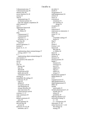 index
2-dimensional array 17                          do-while 11
3-dimensional array 58                          double 9
abstract class 40                               encapsulation 32
access function 28, 49                          endif (preprocessor) 24
actions 33                                      entities 33
Ada 28                                          enum 19
   enumerated type 19                           event-driven
   no function pointer 24                          simulation 33
   type-safe separate compilation 28               user interface 33
alias (caution) 57                                       design 34
and 11                                          exception 63
application framework                           exit 41
   MacApp 64                                    expressions 6
   vs. library 64                               expressions as statements. 6
array                                           extern 28
   2-dimensional 17                             extern "C" 53
   3-dimensional 58                             files
   argument 13                                     compilable endings 43
   as pointer 13, 14                               stream 41
base class 40                                   float 9
   virtual 63                                   for 11
bitwise operations 11                           format 5
boolean 9                                       Fortran 4, 64
break 10, 11, 13                                framework
C                                                  MacApp 64
   implementing object-oriented design 37          vs. library 64
   mixing with C++ 53                           free() 14
C++                                             friend 40, 58
   implementing object-oriented design 52       fstream 41
case-sensitive 7                                fstream.h 41
case-sensitive file names 29                    function pointer 24
cerr 41                                         header 5
cin 41                                             fstream.h 41
class 39                                           iostream.h 41
   abstract 40                                     new.h 55
   base 40                                         stddef.h 55
   derived 40                                      stdio.h 5
   private derived 40                              stdlib.h 41
   public derived 40                               string.h 17
   virtual base class 63                        hexadecimal constant 9
cloning 56                                      hiding details 29
compilable file endings 43                      if 10
constructor 39, 45                              if (preprocessor) 23
   copy 45                                      ifdef (preprocessor) 23
   default 45                                   ifndef (preprocessor) 23
   no explicit call 50                          IMSL 64
   safe bracketing 50                           include
   storage allocation 40                           search paths 23
   type conversion 50                           include (preprocessor) 5, 23
   virtual function call 46                        include once 24
continue 11, 13                                    inlines 42
copy constructor 45                                portability 29
cout 41                                         indexing operator [] 53
default constructor 45                          information hiding 32
   array 50                                        C++ 46
delete (operator) 54                               C++ mechanisms 49
derived class 40                                inheritance 32, 40
   private 40                                   inline function (C++) 42
destructor 39, 45, 46                              file strategy 42
   automatic call 51                               strategy 59
 