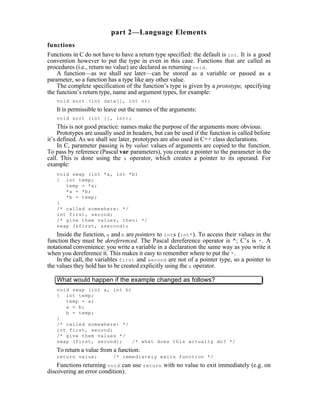 part 2—Language Elements
functions
Functions in C do not have to have a return type specified: the default is int . It is a good
convention however to put the type in even in this case. Functions that are called as
procedures (i.e., return no value) are declared as returning void .
    A function—as we shall see later—can be stored as a variable or passed as a
parameter, so a function has a type like any other value.
    The complete specification of the function’s type is given by a prototype, specifying
the function’s return type, name and argument types, for example:
   void sort (int data[], int n);
   It is permissible to leave out the names of the arguments:
   void sort (int [], int);
     This is not good practice: names make the purpose of the arguments more obvious.
     Prototypes are usually used in headers, but can be used if the function is called before
it’s defined. As we shall see later, prototypes are also used in C++ class declarations.
     In C, parameter passing is by value: values of arguments are copied to the function.
To pass by reference (Pascal var parameters), you create a pointer to the parameter in the
call. This is done using the & operator, which creates a pointer to its operand. For
example:
   void swap (int *a, int *b)
   { int temp;
      temp = *a;
      *a = *b;
      *b = temp;
   }
   /* called somewhere: */
   int first, second;
   /* give them values, then: */
   swap (&first, &second);
    Inside the function, a and b are pointers to int s (int* ). To access their values in the
function they must be dereferenced. The Pascal dereference operator is ^; C’s is * . A
notational convenience: you write a variable in a declaration the same way as you write it
when you dereference it. This makes it easy to remember where to put the * .
    In the call, the variables first and second are not of a pointer type, so a pointer to
the values they hold has to be created explicitly using the & operator.

   What would happen if the example changed as follows?
   void swap (int a, int b)
   { int temp;
      temp = a;
      a = b;
      b = temp;
   }
   /* called somewhere: */
   int first, second;
   /* give them values */
   swap (first, second);    /* what does this actually do? */
   To return a value from a function:
   return value;           /* immediately exits function */
    Functions returning void can use    return   with no value to exit immediately (e.g. on
discovering an error condition).
 