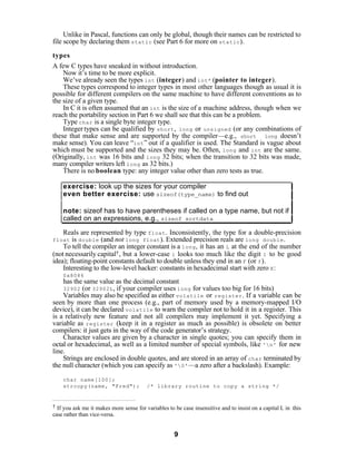 Unlike in Pascal, functions can only be global, though their names can be restricted to
file scope by declaring them static (see Part 6 for more on static ).

types
A few C types have sneaked in without introduction.
    Now it’s time to be more explicit.
    We’ve already seen the types int (integer) and int* (pointer to integer).
    These types correspond to integer types in most other languages though as usual it is
possible for different compilers on the same machine to have different conventions as to
the size of a given type.
    In C it is often assumed that an int is the size of a machine address, though when we
reach the portability section in Part 6 we shall see that this can be a problem.
    Type char is a single byte integer type.
    Integer types can be qualified by short , long or unsigned (or any combinations of
these that make sense and are supported by the compiler—e.g., short long doesn’t
make sense). You can leave “int ” out if a qualifier is used. The Standard is vague about
which must be supported and the sizes they may be. Often, long and int are the same.
(Originally, int was 16 bits and long 32 bits; when the transition to 32 bits was made,
many compiler writers left long as 32 bits.)
    There is no boolean type: any integer value other than zero tests as true.

    exercise: look up the sizes for your compiler
    even better exercise: use sizeof(type_name) to find out

    note: sizeof has to have parentheses if called on a type name, but not if
    called on an expressions, e.g., sizeof sortdata

    Reals are represented by type float . Inconsistently, the type for a double-precision
float   is double (and not long float ). Extended precision reals are long double .
    To tell the compiler an integer constant is a long , it has an L at the end of the number
(not necessarily capital† , but a lower-case l looks too much like the digit 1 to be good
idea); floating-point constants default to double unless they end in an F (or f ).
    Interesting to the low-level hacker: constants in hexadecimal start with zero X :
    0x8086
    has the same value as the decimal constant
    32902 (or 32902L , if your compiler uses long for values too big for 16 bits)
    Variables may also be specified as either volatile or register . If a variable can be
seen by more than one process (e.g., part of memory used by a memory-mapped I/O
device), it can be declared volatile to warn the compiler not to hold it in a register. This
is a relatively new feature and not all compilers may implement it yet. Specifying a
variable as register (keep it in a register as much as possible) is obsolete on better
compilers: it just gets in the way of the code generator’s strategy.
    Character values are given by a character in single quotes; you can specify them in
octal or hexadecimal, as well as a limited number of special symbols, like 'n' for new
line.
    Strings are enclosed in double quotes, and are stored in an array of char terminated by
the null character (which you can specify as '0' —a zero after a backslash). Example:

    char name[100];
    strcopy(name, "Fred");               /* library routine to copy a string */


† If you ask me it makes more sense for variables to be case insensitive and to insist on a capital L in this
case rather than vice-versa.


                                                     9
 