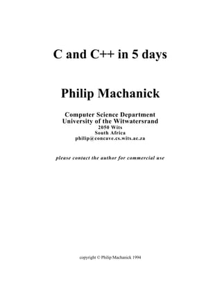 C and C++ in 5 days


 Philip Machanick
   Computer Science Department
  University of the Witwatersrand
               2050 Wits
              South Africa
       philip@concave.cs.wits.ac.za


please contact the author for commercial use




         copyright © Philip Machanick 1994
 