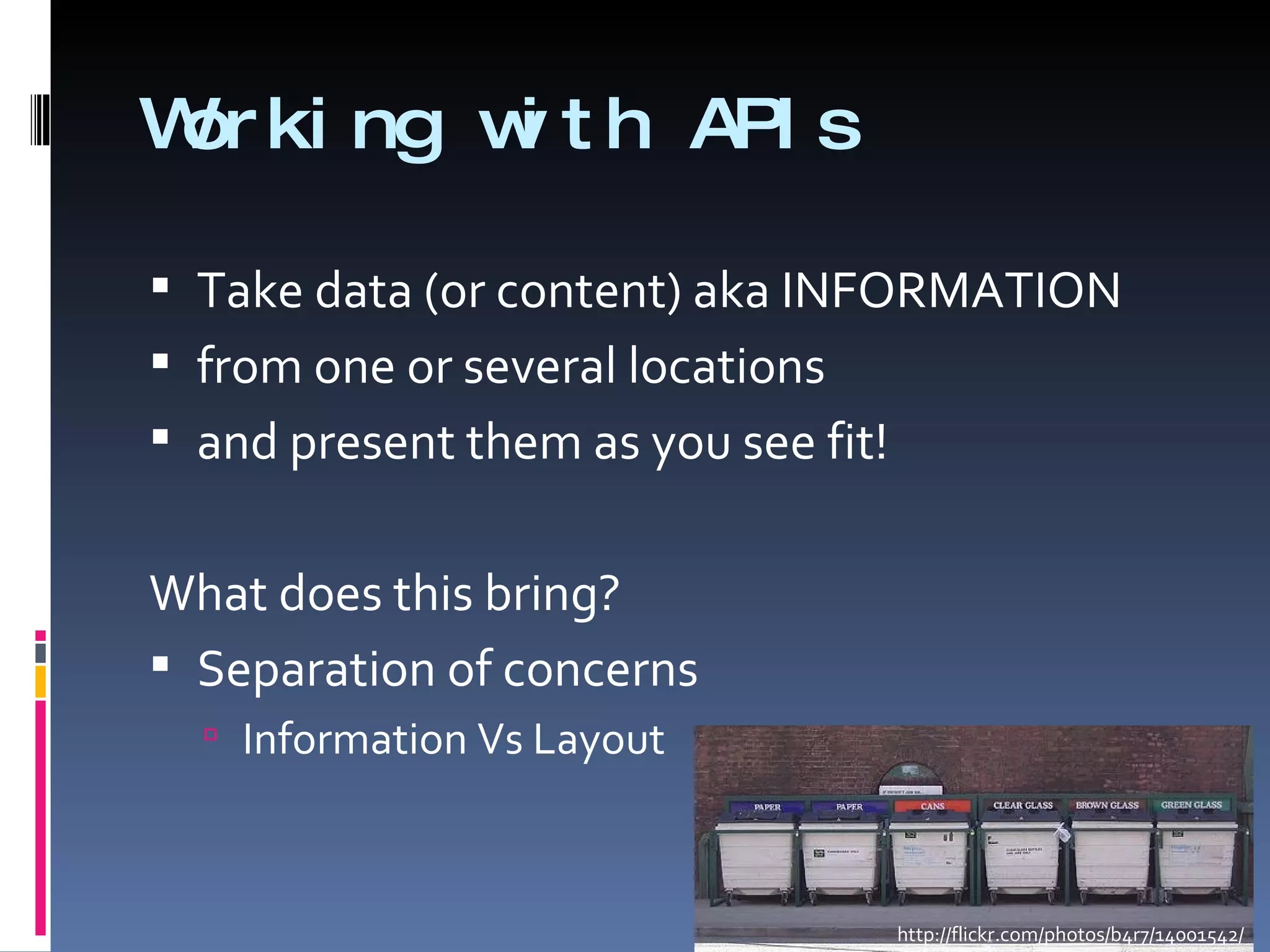 Working with APIs Take data (or content) aka INFORMATION from one or several locations and present them as you see fit! What does this bring? Separation of concerns  Information Vs Layout http://flickr.com/photos/b4r7/14001542/ 