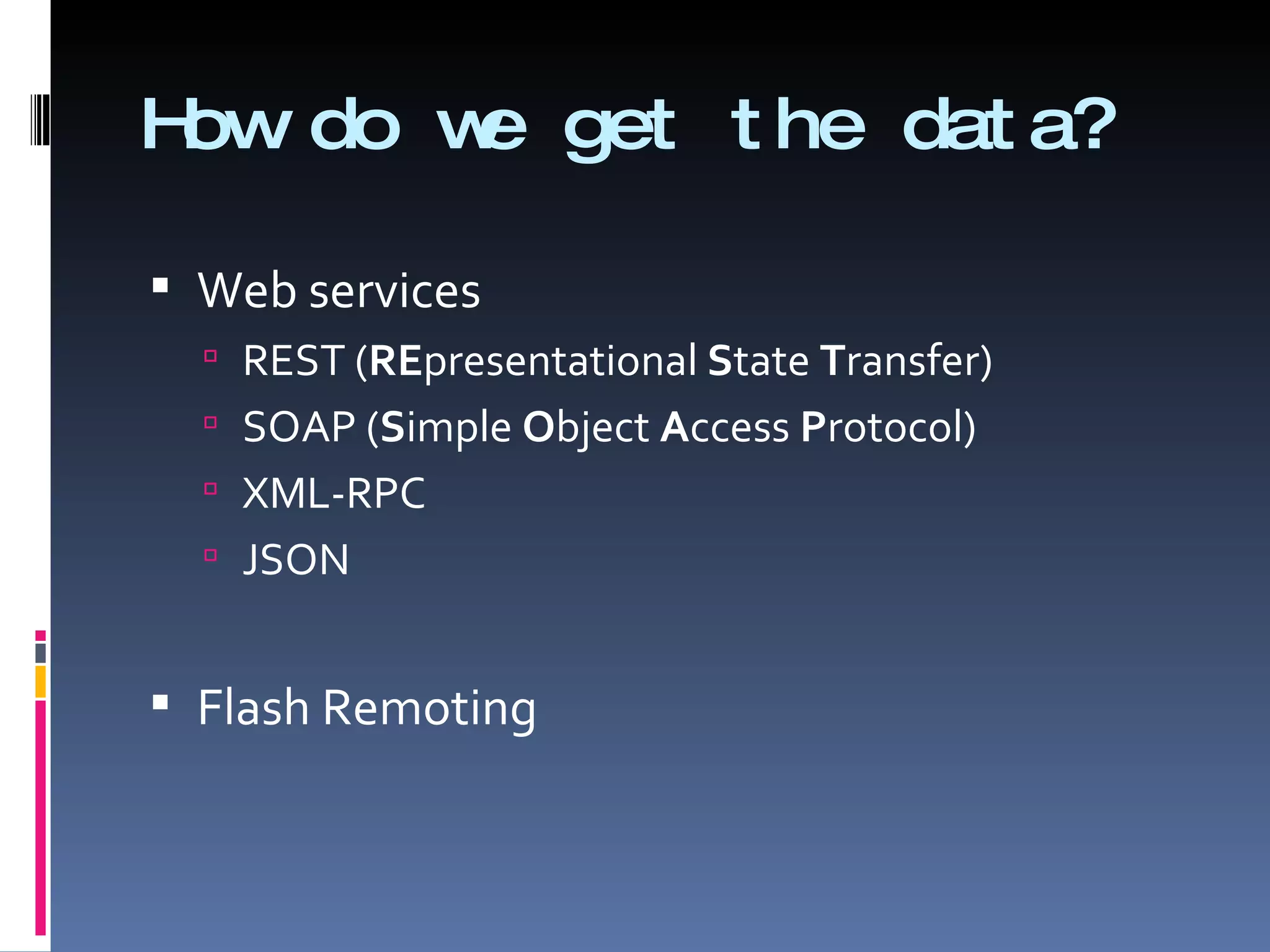 How do we get the data? Web services REST ( RE presentational  S tate  T ransfer) SOAP ( S imple  O bject  A ccess  P rotocol)  XML-RPC JSON Flash Remoting 