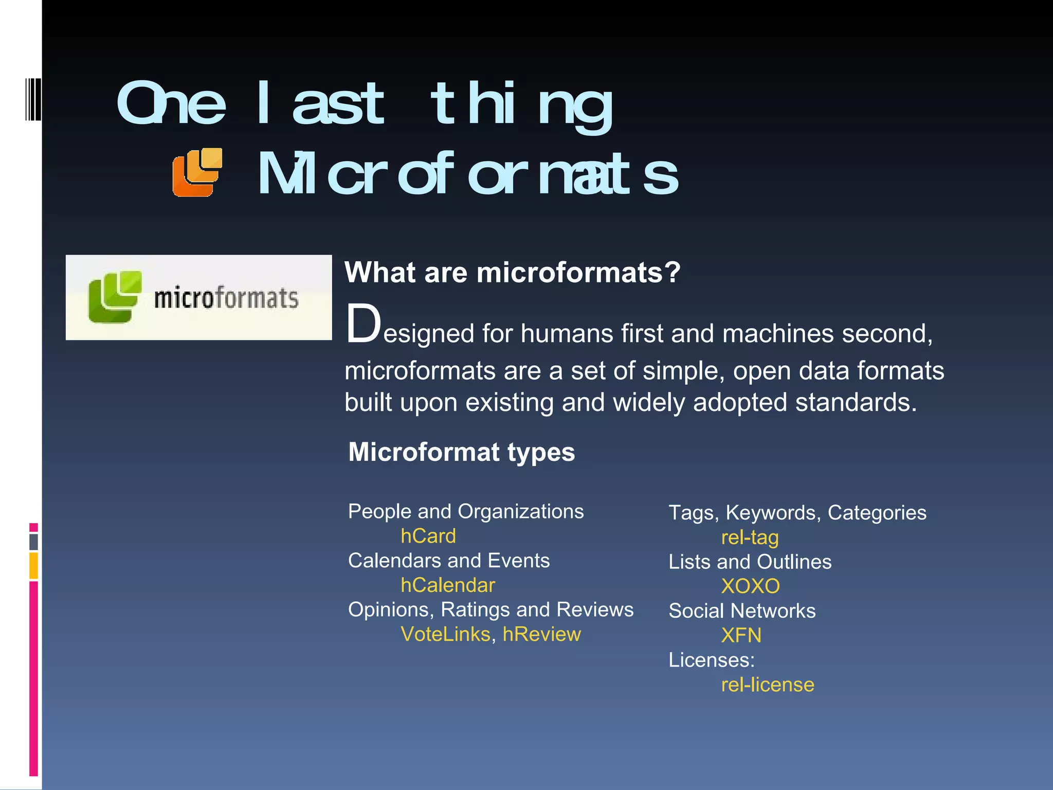 One last thing   Microformats Microformat types People and Organizations hCard Calendars and Events hCalendar Opinions, Ratings and Reviews VoteLinks ,  hReview Tags, Keywords, Categories rel-tag Lists and Outlines XOXO Social Networks XFN Licenses: rel-license What are microformats? D esigned for humans first and machines second,  microformats are a set of simple, open data formats  built upon existing and widely adopted standards. 
