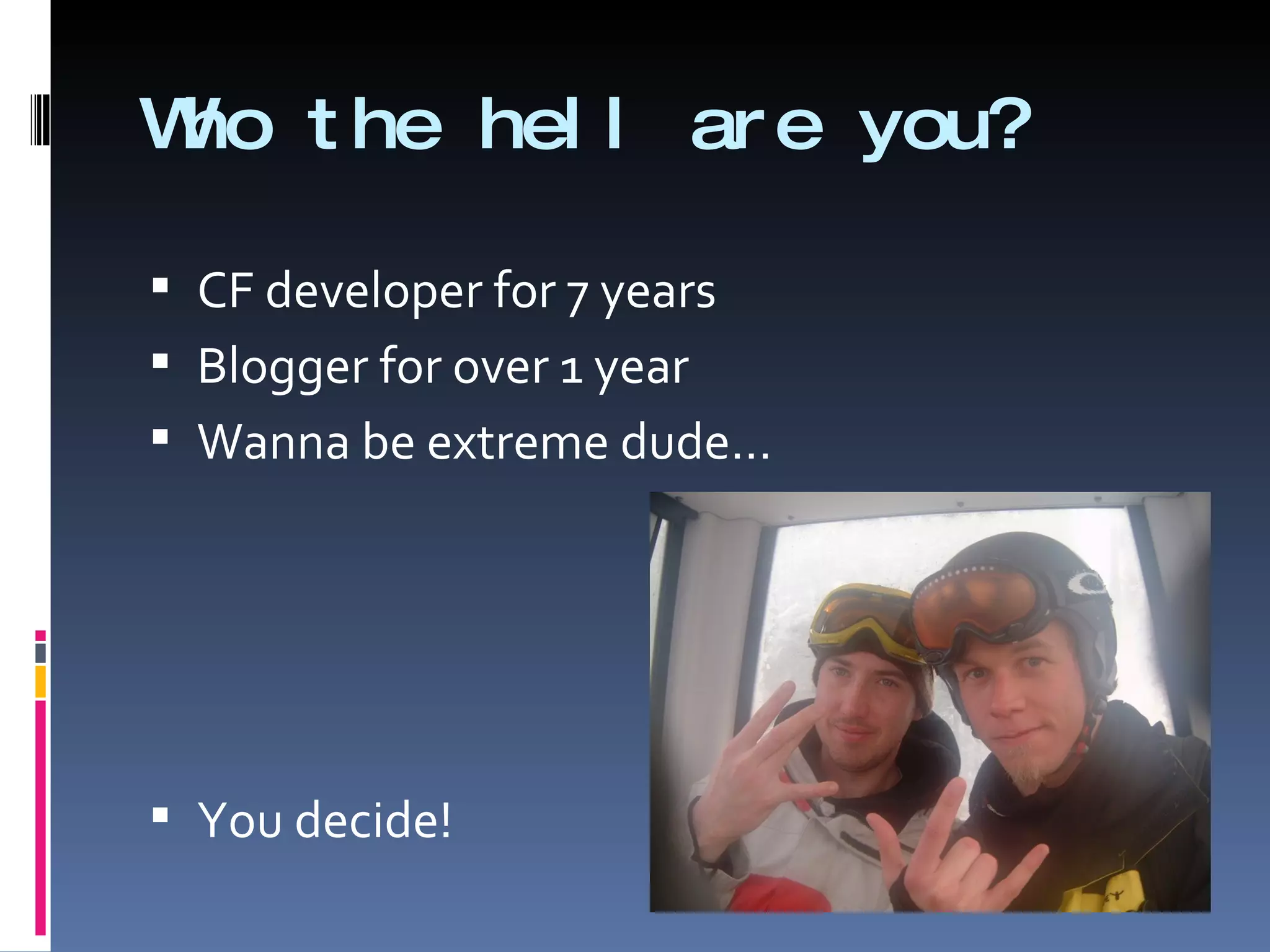 Who the hell are you? CF developer for 7 years Blogger for over 1 year Wanna be extreme dude…  You decide! 