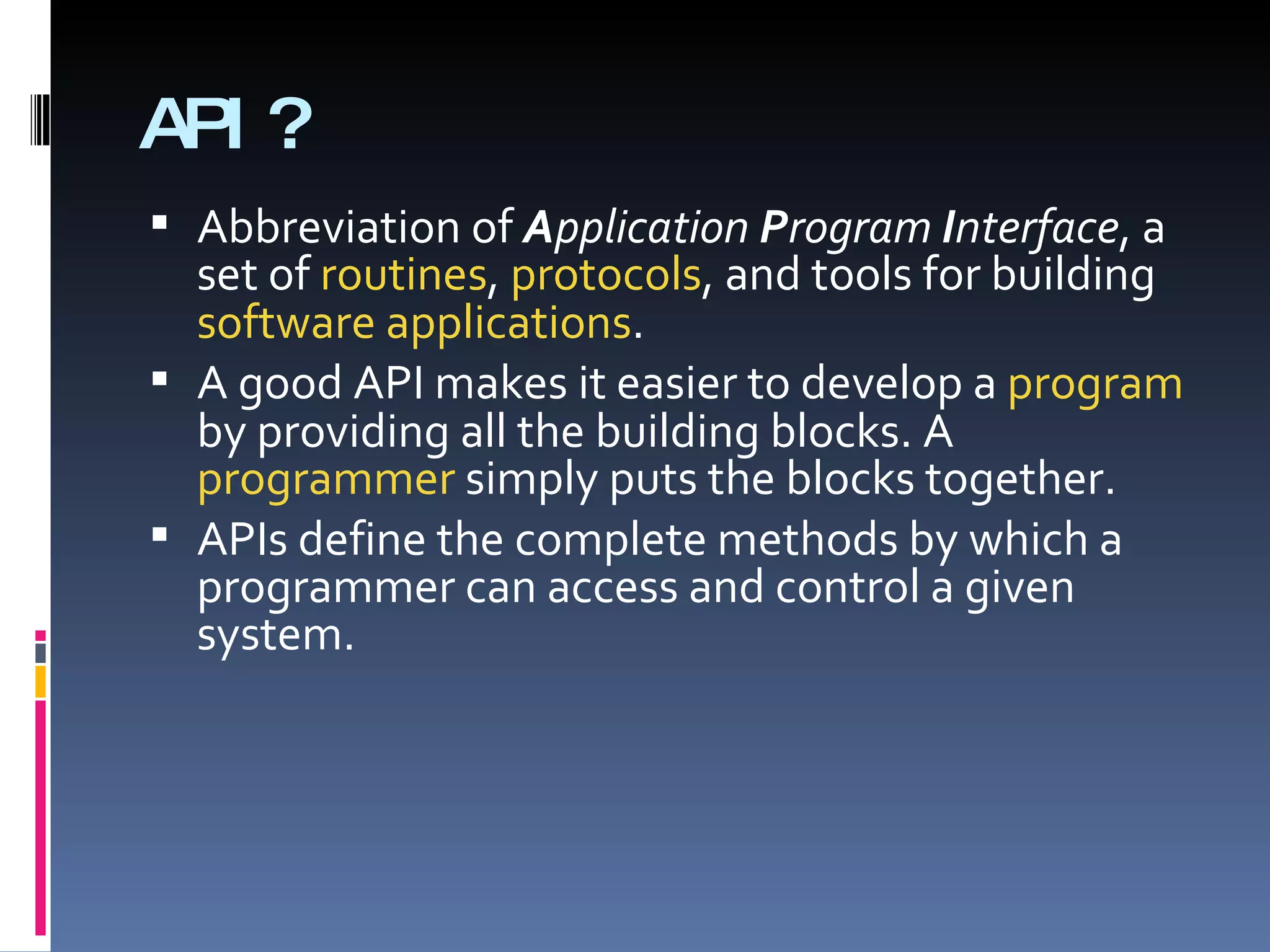 API? Abbreviation of  A pplication  P rogram  I nterface , a set of  routines ,  protocols , and tools for building  software applications . A good API makes it easier to develop a  program  by providing all the building blocks. A  programmer  simply puts the blocks together. APIs define the complete methods by which a programmer can access and control a given system.  