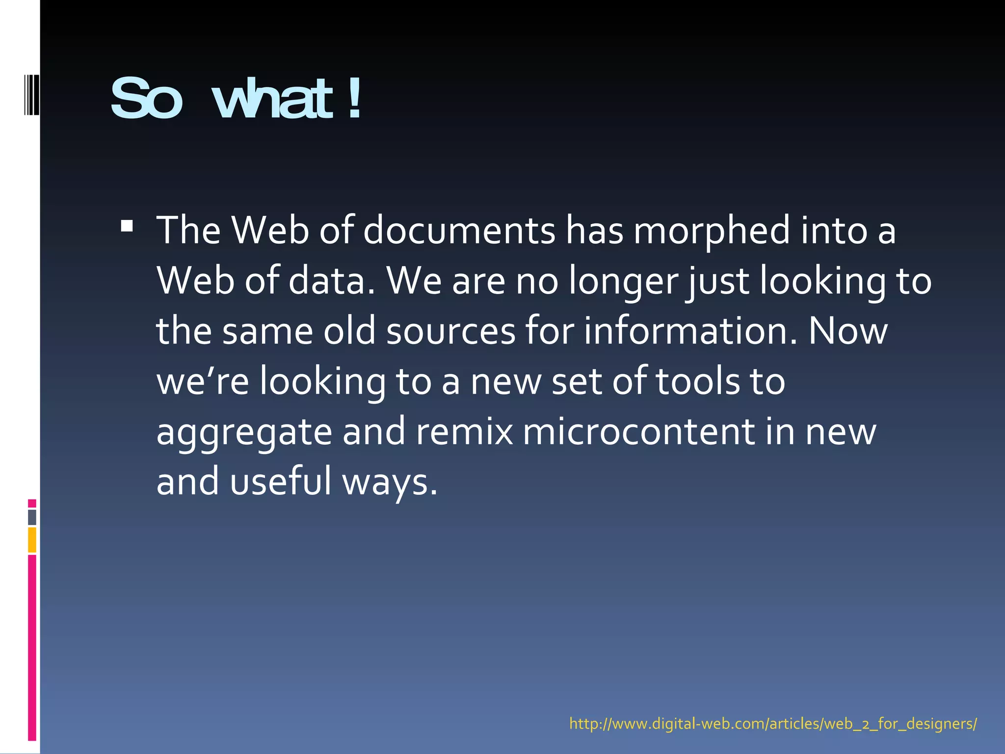 So what! The Web of documents has morphed into a Web of data. We are no longer just looking to the same old sources for information. Now we’re looking to a new set of tools to aggregate and remix microcontent in new and useful ways. http://www.digital-web.com/articles/web_2_for_designers/ 