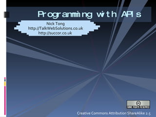 Programming with APIs Nick Tong http://TalkWebSolutions.co.uk http://succor.co.uk  Creative Commons Attribution ShareAlike 2.5 