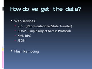 How do we get the data? Web services REST ( RE presentational  S tate  T ransfer) SOAP ( S imple  O bject  A ccess  P rotocol)  XML-RPC JSON Flash Remoting 