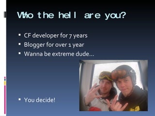 Who the hell are you? CF developer for 7 years Blogger for over 1 year Wanna be extreme dude…  You decide! 