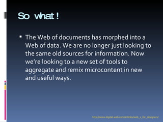 So what! The Web of documents has morphed into a Web of data. We are no longer just looking to the same old sources for information. Now we’re looking to a new set of tools to aggregate and remix microcontent in new and useful ways. http://www.digital-web.com/articles/web_2_for_designers/ 