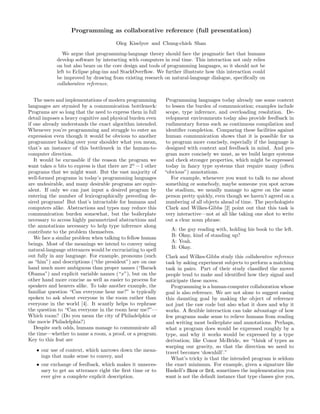 Programming as collaborative reference (full presentation)
Oleg Kiselyov and Chung-chieh Shan
We argue that programming-language theory should face the pragmatic fact that humans
develop software by interacting with computers in real time. This interaction not only relies
on but also bears on the core design and tools of programming languages, so it should not be
left to Eclipse plug-ins and StackOverﬂow. We further illustrate how this interaction could
be improved by drawing from existing research on natural-language dialogue, speciﬁcally on
collaborative reference.
The users and implementations of modern programming
languages are stymied by a communication bottleneck:
Programs are so long that the need to express them in full
detail imposes a heavy cognitive and physical burden even
if one already understands the exact algorithm intended.
Whenever you’re programming and struggle to enter an
expression even though it would be obvious to another
programmer looking over your shoulder what you mean,
that’s an instance of this bottleneck in the human-to-
computer direction.
It would be excusable if the reason the program we
want takes n bits to express is that there are 2n
− 1 other
programs that we might want. But the vast majority of
well-formed programs in today’s programming languages
are undesirable, and many desirable programs are equiv-
alent. If only we can just input a desired program by
entering the number of lexicographically preceding de-
sired programs! But that’s intractable for humans and
computers alike. Abstractions and types may reduce this
communication burden somewhat, but the boilerplate
necessary to access highly parametrized abstractions and
the annotations necessary to help type inference along
contribute to the problem themselves.
We face a similar problem when talking to fellow human
beings. Most of the meanings we intend to convey using
natural-language utterances would be excruciating to spell
out fully in any language. For example, pronouns (such
as “him”) and descriptions (“the president”) are on one
hand much more ambiguous than proper names (“Barack
Obama”) and explicit variable names (“x”), but on the
other hand more concise as well as easier to process for
speakers and hearers alike. To take another example, the
familiar question “Can everyone hear me?” is typically
spoken to ask about everyone in the room rather than
everyone in the world [4]. It scantly helps to rephrase
the question to “Can everyone in the room hear me?”—
Which room? (Do you mean the city of Philadelphia or
the movie Philadelphia?)
Despite such odds, humans manage to communicate all
the time—whether to name a room, a proof, or a program.
Key to this feat are
• our use of context, which narrows down the mean-
ings that make sense to convey, and
• our exchange of feedback, which makes it unneces-
sary to get an utterance right the ﬁrst time or to
ever give a complete explicit description.
Programming languages today already use some context
to lessen the burden of communication; examples include
scope, type inference, and overloading resolution. De-
velopment environments today also provide feedback in
rudimentary forms such as continuous compilation and
identiﬁer completion. Comparing these facilities against
human communication shows that it is possible for us
to program more concisely, especially if the language is
designed with context and feedback in mind. And pro-
gram more concisely we must, as we build larger systems
and check stronger properties, which might be expressed
today in fancy type systems that require many (often
“obvious”) annotations.
For example, whenever you want to talk to me about
something or somebody, maybe someone you spot across
the stadium, we usually manage to agree on the same
person pretty quickly, even though we haven’t agreed on a
numbering of all objects ahead of time. The psychologists
Clark and Wilkes-Gibbs [2] point out that this task is
very interactive—not at all like taking one shot to write
out a clear noun phrase.
A: the guy reading with, holding his book to the left.
B: Okay, kind of standing up?
A: Yeah.
B: Okay.
Clark and Wilkes-Gibbs study this collaborative reference
task by asking experiment subjects to perform a matching
task in pairs. Part of their study classiﬁed the moves
people tend to make and identiﬁed how they signal and
anticipate these moves.
Programming is a human-computer collaboration whose
goal is also reference. We are not alone to suggest easing
this daunting goal by making the object of reference
not just the raw code but also what it does and why it
works. A ﬂexible interaction can take advantage of how
few programs make sense to relieve humans from reading
and writing most boilerplate and annotations. Perhaps,
what a program does would be expressed roughly by a
type, and why it works would be expressed by a type
derivation; like Conor McBride, we “think of types as
warping our gravity, so that the direction we need to
travel becomes ‘downhill’.”
What’s tricky is that the intended program is seldom
the exact minimum. For example, given a signature like
Haskell’s Show or Ord, sometimes the implementation you
want is not the default instance that type classes give you,
 