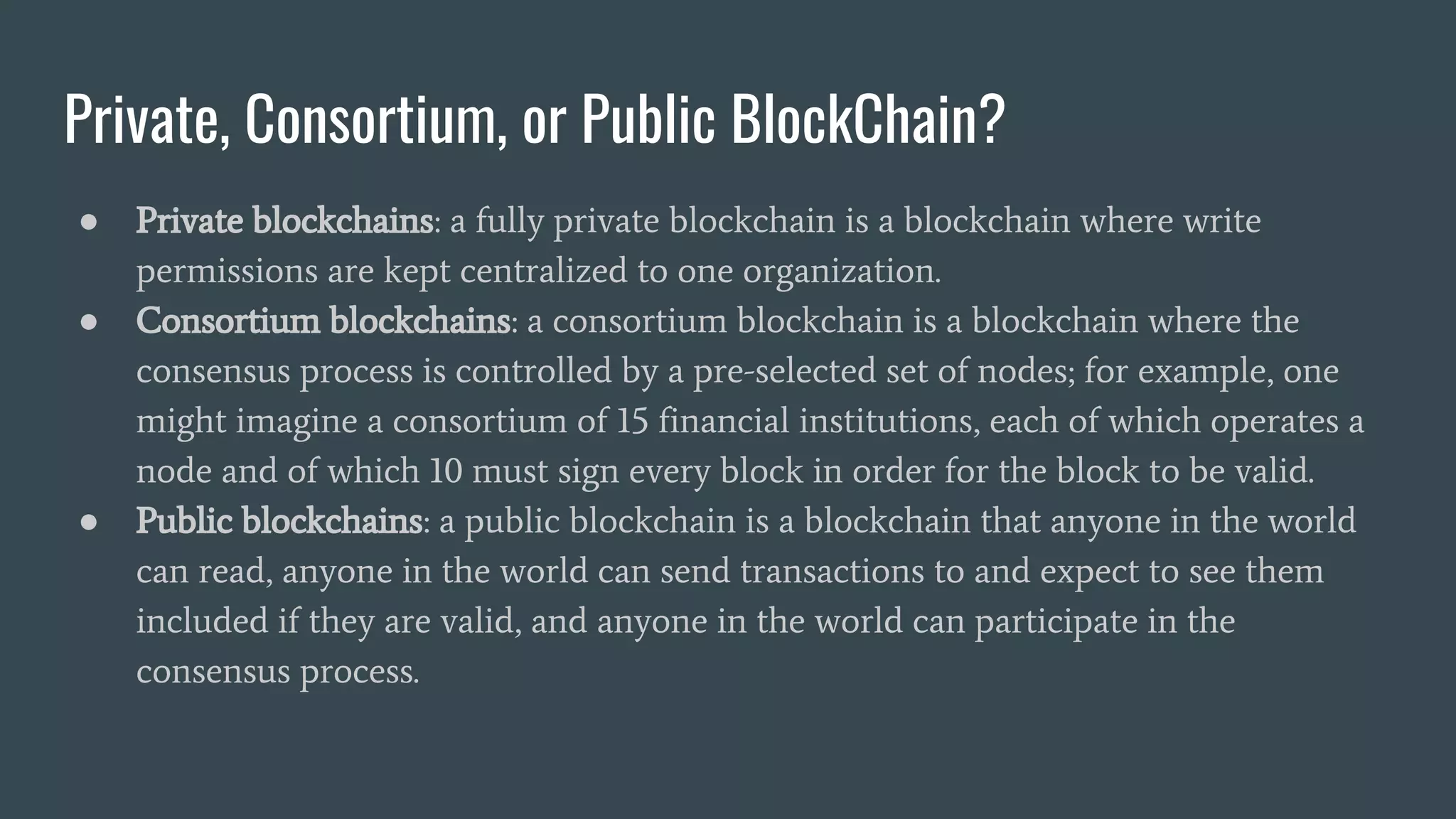 Private, Consortium, or Public BlockChain? ● Private blockchains: a fully private blockchain is a blockchain where write permissions are kept centralized to one organization. ● Consortium blockchains: a consortium blockchain is a blockchain where the consensus process is controlled by a pre-selected set of nodes; for example, one might imagine a consortium of 15 financial institutions, each of which operates a node and of which 10 must sign every block in order for the block to be valid. ● Public blockchains: a public blockchain is a blockchain that anyone in the world can read, anyone in the world can send transactions to and expect to see them included if they are valid, and anyone in the world can participate in the consensus process. 