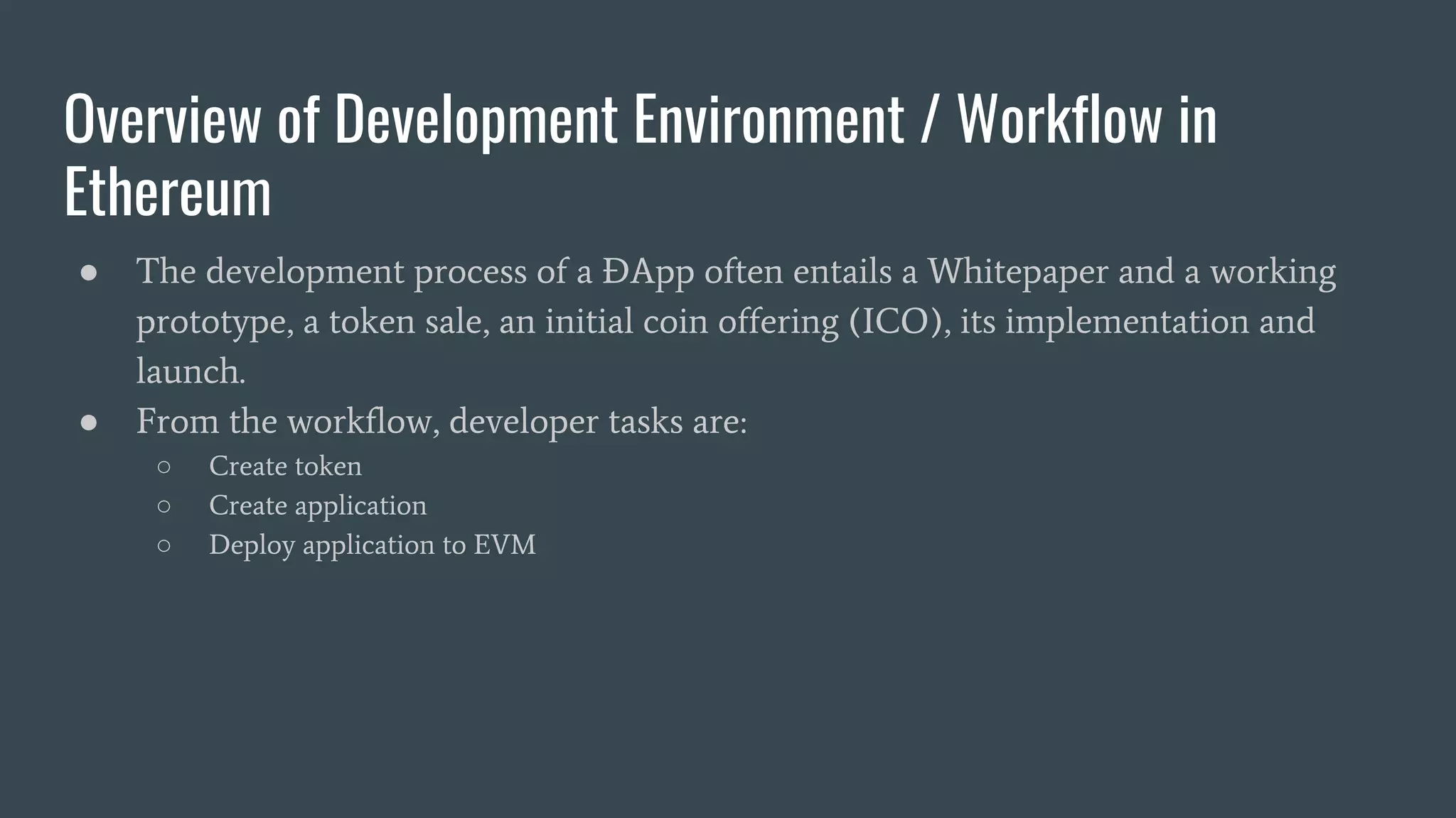 Overview of Development Environment / Workflow in Ethereum ● The development process of a ÐApp often entails a Whitepaper and a working prototype, a token sale, an initial coin offering (ICO), its implementation and launch. ● From the workflow, developer tasks are: ○ Create token ○ Create application ○ Deploy application to EVM 