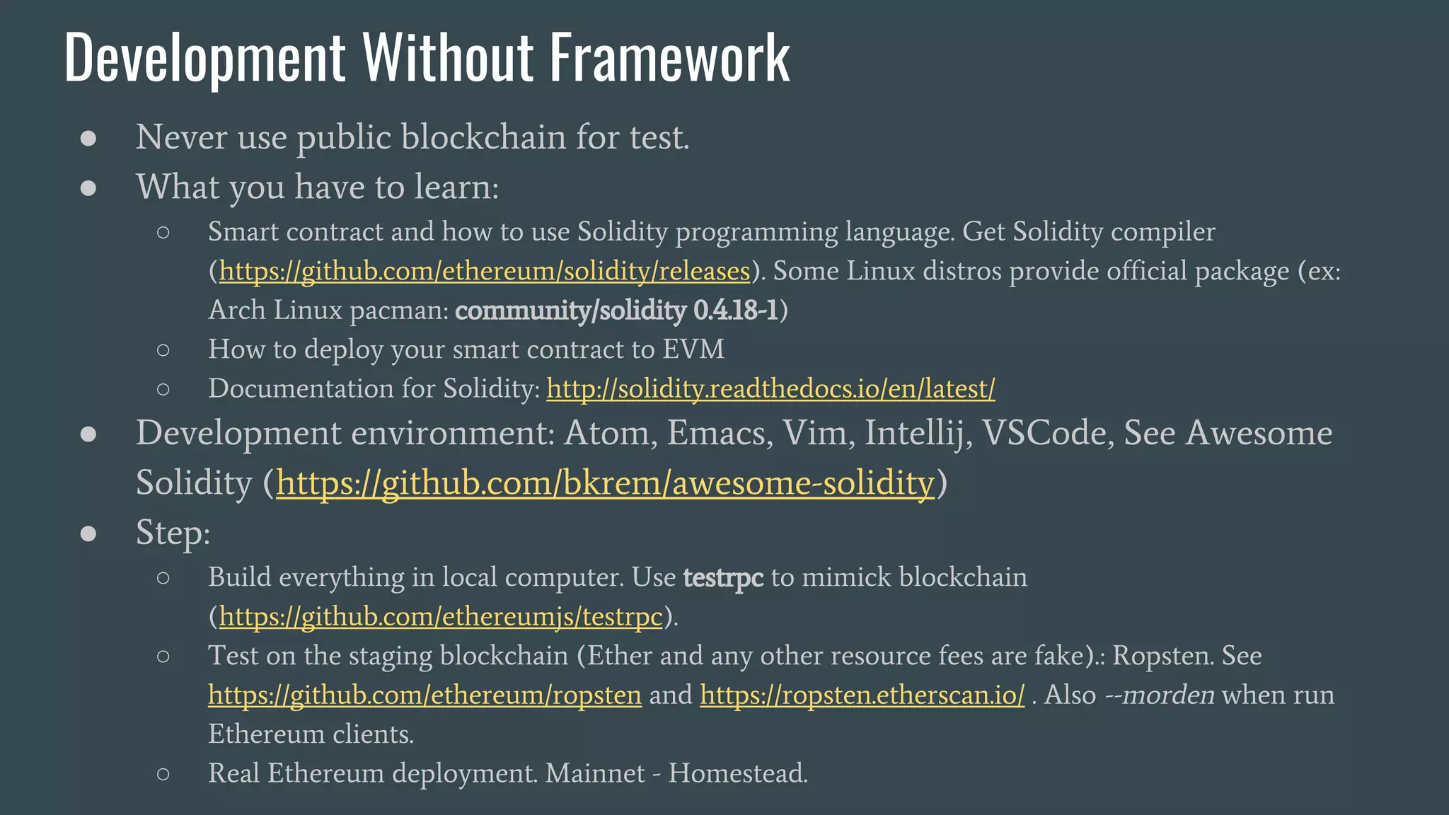 Development Without Framework ● Never use public blockchain for test. ● What you have to learn: ○ Smart contract and how to use Solidity programming language. Get Solidity compiler (https://github.com/ethereum/solidity/releases). Some Linux distros provide official package (ex: Arch Linux pacman: community/solidity 0.4.18-1) ○ How to deploy your smart contract to EVM ○ Documentation for Solidity: http://solidity.readthedocs.io/en/latest/ ● Development environment: Atom, Emacs, Vim, Intellij, VSCode, See Awesome Solidity (https://github.com/bkrem/awesome-solidity) ● Step: ○ Build everything in local computer. Use testrpc to mimick blockchain (https://github.com/ethereumjs/testrpc). ○ Test on the staging blockchain (Ether and any other resource fees are fake).: Ropsten. See https://github.com/ethereum/ropsten and https://ropsten.etherscan.io/ . Also --morden when run Ethereum clients. ○ Real Ethereum deployment. Mainnet - Homestead. 