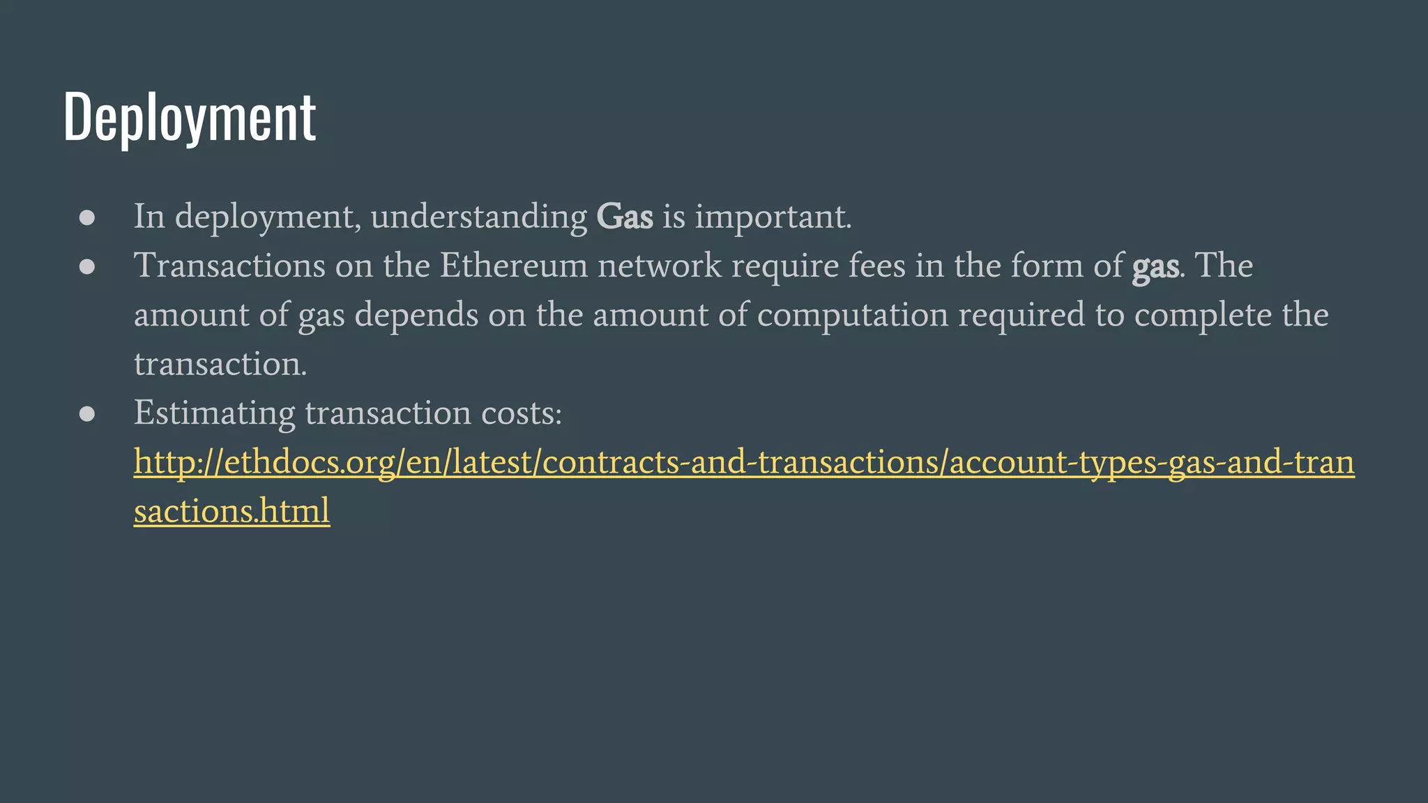 Deployment ● In deployment, understanding Gas is important. ● Transactions on the Ethereum network require fees in the form of gas. The amount of gas depends on the amount of computation required to complete the transaction. ● Estimating transaction costs: http://ethdocs.org/en/latest/contracts-and-transactions/account-types-gas-and-tran sactions.html 