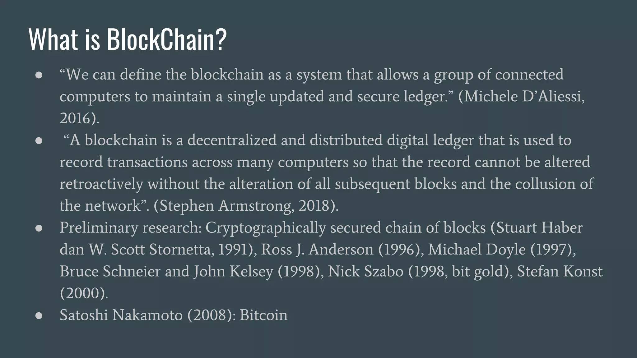What is BlockChain? ● “We can define the blockchain as a system that allows a group of connected computers to maintain a single updated and secure ledger.” (Michele D’Aliessi, 2016). ● “A blockchain is a decentralized and distributed digital ledger that is used to record transactions across many computers so that the record cannot be altered retroactively without the alteration of all subsequent blocks and the collusion of the network”. (Stephen Armstrong, 2018). ● Preliminary research: Cryptographically secured chain of blocks (Stuart Haber dan W. Scott Stornetta, 1991), Ross J. Anderson (1996), Michael Doyle (1997), Bruce Schneier and John Kelsey (1998), Nick Szabo (1998, bit gold), Stefan Konst (2000). ● Satoshi Nakamoto (2008): Bitcoin 