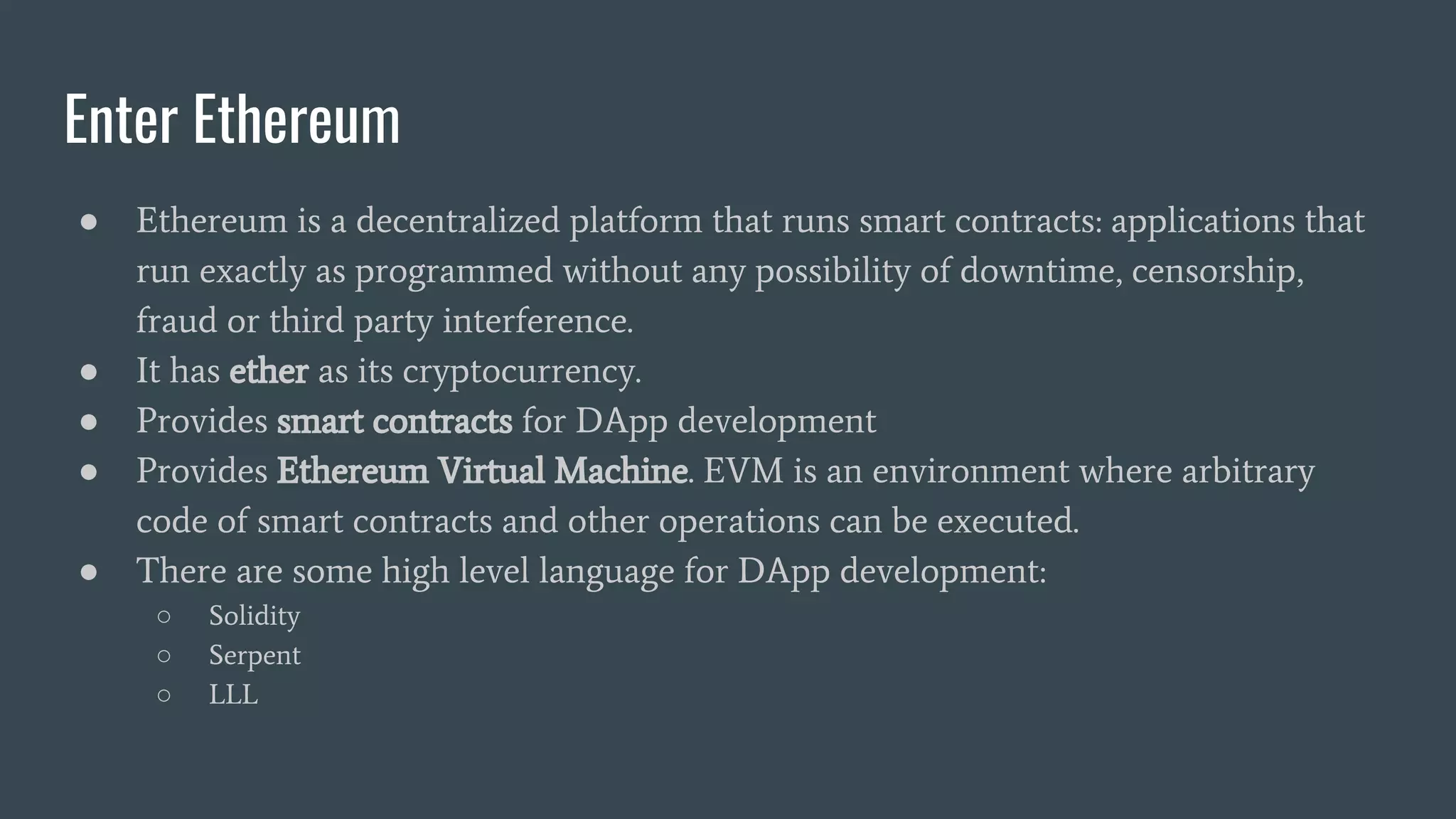 Enter Ethereum ● Ethereum is a decentralized platform that runs smart contracts: applications that run exactly as programmed without any possibility of downtime, censorship, fraud or third party interference. ● It has ether as its cryptocurrency. ● Provides smart contracts for DApp development ● Provides Ethereum Virtual Machine. EVM is an environment where arbitrary code of smart contracts and other operations can be executed. ● There are some high level language for DApp development: ○ Solidity ○ Serpent ○ LLL 