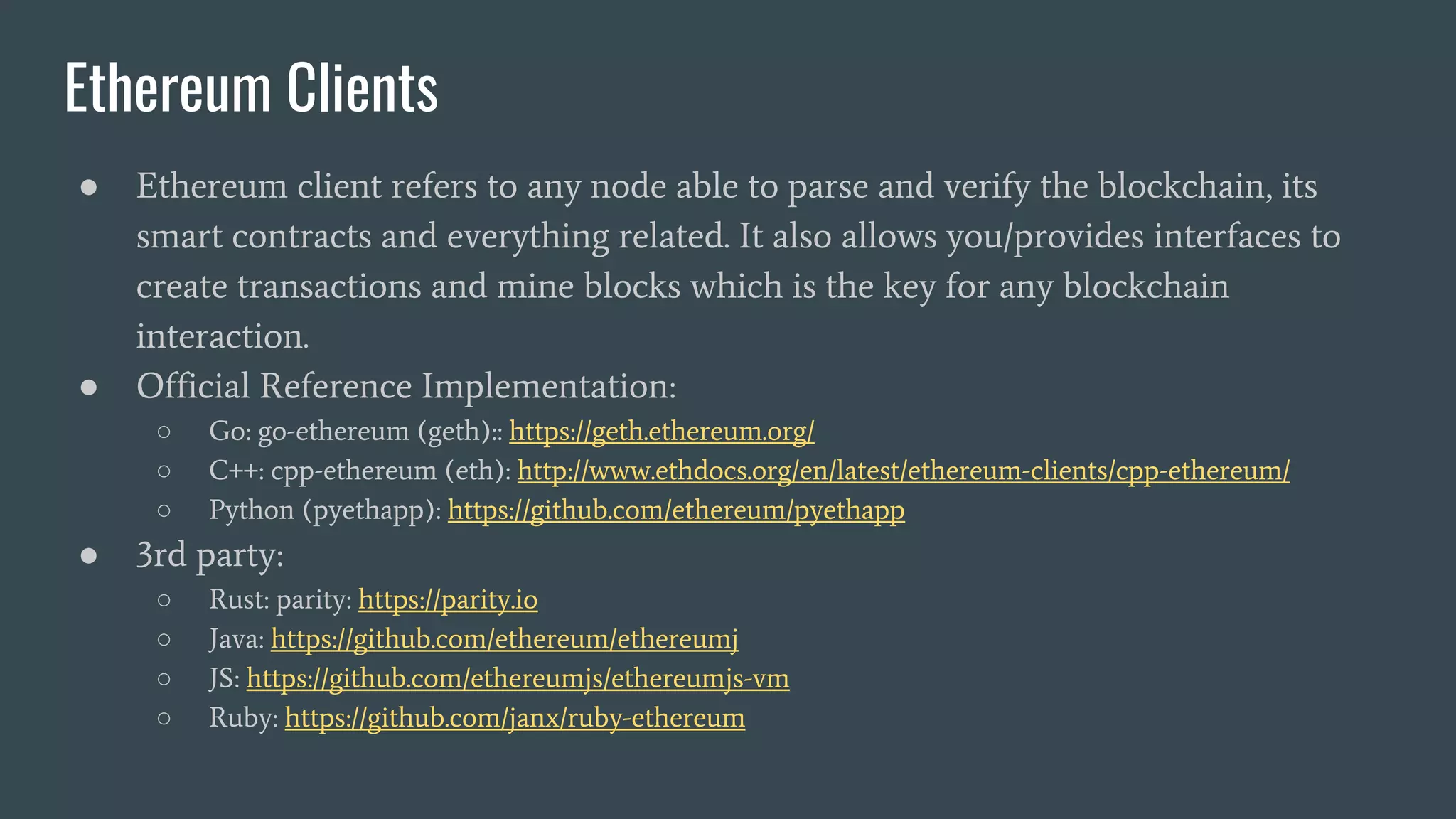 Ethereum Clients ● Ethereum client refers to any node able to parse and verify the blockchain, its smart contracts and everything related. It also allows you/provides interfaces to create transactions and mine blocks which is the key for any blockchain interaction. ● Official Reference Implementation: ○ Go: go-ethereum (geth):: https://geth.ethereum.org/ ○ C++: cpp-ethereum (eth): http://www.ethdocs.org/en/latest/ethereum-clients/cpp-ethereum/ ○ Python (pyethapp): https://github.com/ethereum/pyethapp ● 3rd party: ○ Rust: parity: https://parity.io ○ Java: https://github.com/ethereum/ethereumj ○ JS: https://github.com/ethereumjs/ethereumjs-vm ○ Ruby: https://github.com/janx/ruby-ethereum 