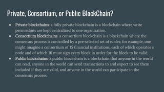 Private, Consortium, or Public BlockChain?
● Private blockchains: a fully private blockchain is a blockchain where write
permissions are kept centralized to one organization.
● Consortium blockchains: a consortium blockchain is a blockchain where the
consensus process is controlled by a pre-selected set of nodes; for example, one
might imagine a consortium of 15 financial institutions, each of which operates a
node and of which 10 must sign every block in order for the block to be valid.
● Public blockchains: a public blockchain is a blockchain that anyone in the world
can read, anyone in the world can send transactions to and expect to see them
included if they are valid, and anyone in the world can participate in the
consensus process.
 