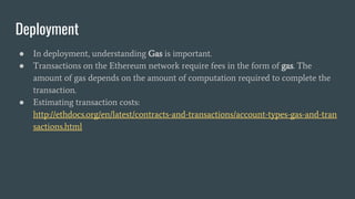Deployment
● In deployment, understanding Gas is important.
● Transactions on the Ethereum network require fees in the form of gas. The
amount of gas depends on the amount of computation required to complete the
transaction.
● Estimating transaction costs:
http://ethdocs.org/en/latest/contracts-and-transactions/account-types-gas-and-tran
sactions.html
 