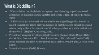 What is BlockChain?
● “We can define the blockchain as a system that allows a group of connected
computers to maintain a single updated and secure ledger.” (Michele D’Aliessi,
2016).
● “A blockchain is a decentralized and distributed digital ledger that is used to
record transactions across many computers so that the record cannot be altered
retroactively without the alteration of all subsequent blocks and the collusion of
the network”. (Stephen Armstrong, 2018).
● Preliminary research: Cryptographically secured chain of blocks (Stuart Haber
dan W. Scott Stornetta, 1991), Ross J. Anderson (1996), Michael Doyle (1997),
Bruce Schneier and John Kelsey (1998), Nick Szabo (1998, bit gold), Stefan Konst
(2000).
● Satoshi Nakamoto (2008): Bitcoin
 