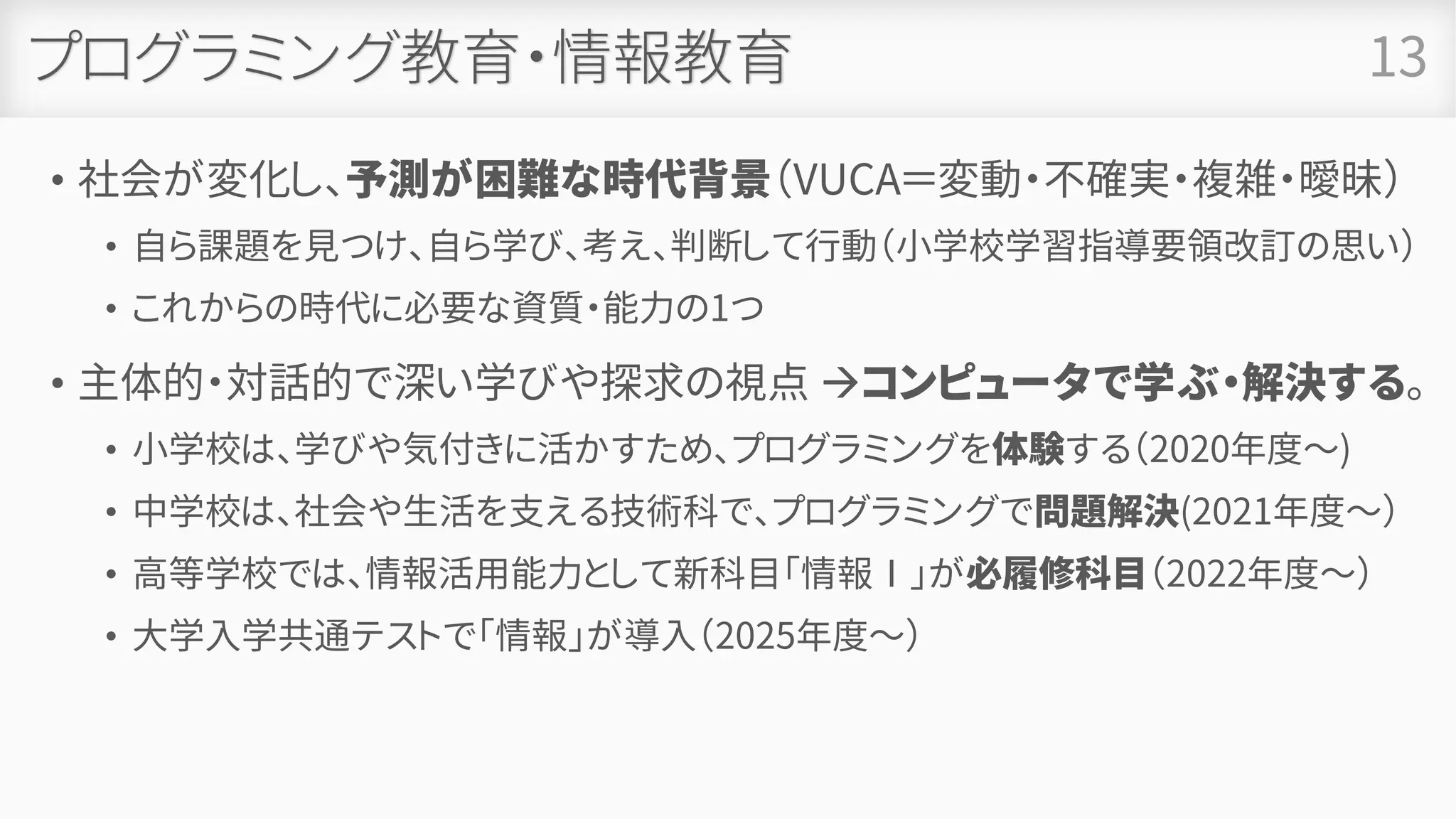 プログラミング教育・情報教育
• 社会が変化し、予測が困難な時代背景（VUCA＝変動・不確実・複雑・曖昧）
• 自ら課題を見つけ、自ら学び、考え、判断して行動（小学校学習指導要領改訂の思い）
• これからの時代に必要な資質・能力の1つ
• 主体的・対話的で深い学びや探求の視点 →コンピュータで学ぶ・解決する。
• 小学校は、学びや気付きに活かすため、プログラミングを体験する（2020年度～)
• 中学校は、社会や生活を支える技術科で、プログラミングで問題解決(2021年度～）
• 高等学校では、情報活用能力として新科目「情報Ⅰ」が必履修科目（2022年度～）
• 大学入学共通テストで「情報」が導入（2025年度～）
13
 