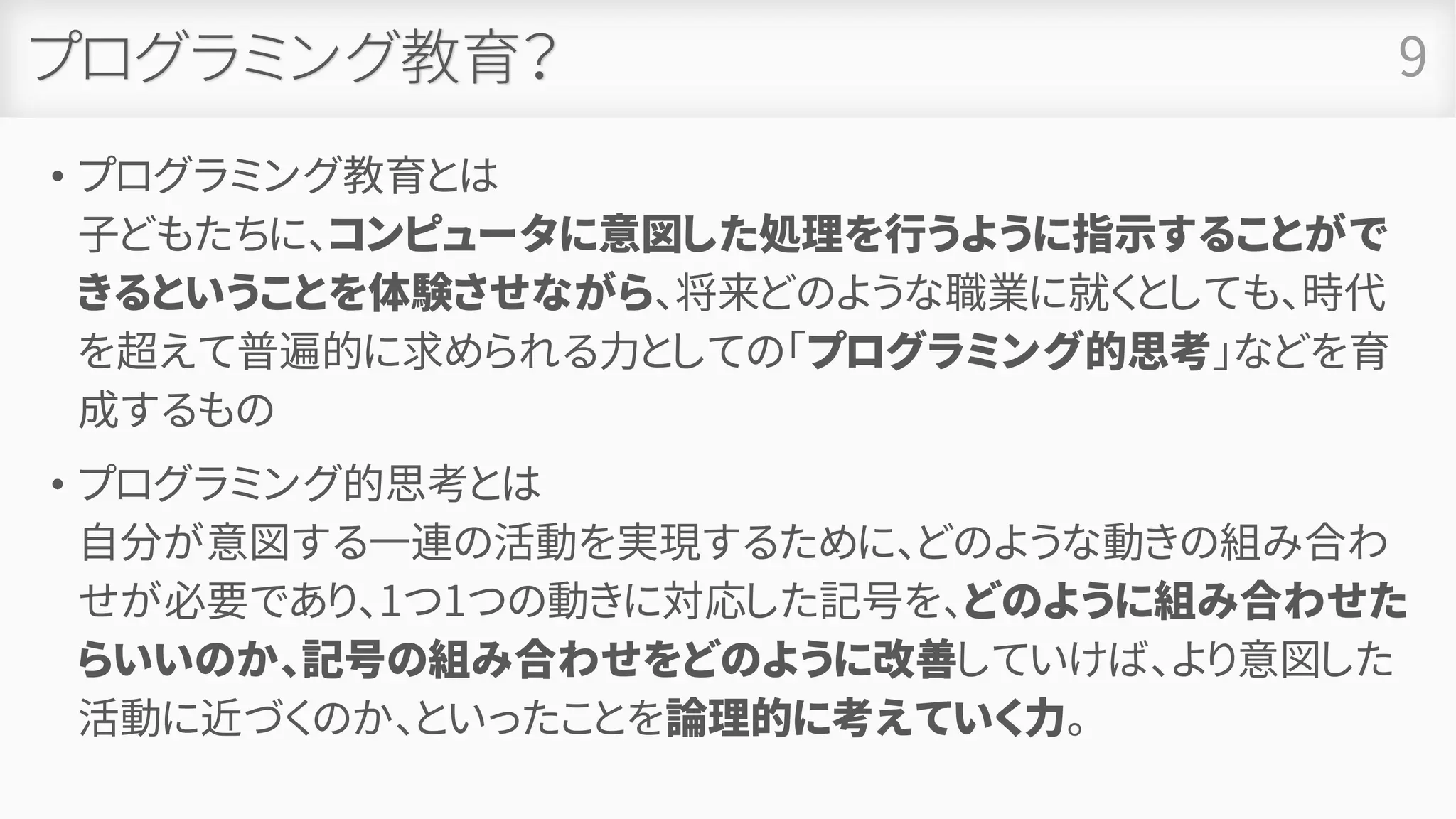 プログラミング教育？
• プログラミング教育とは
子どもたちに、コンピュータに意図した処理を行うように指示することがで
きるということを体験させながら、将来どのような職業に就くとしても、時代
を超えて普遍的に求められる力としての「プログラミング的思考」などを育
成するもの
• プログラミング的思考とは
自分が意図する一連の活動を実現するために、どのような動きの組み合わ
せが必要であり、1つ1つの動きに対応した記号を、どのように組み合わせた
らいいのか、記号の組み合わせをどのように改善していけば、より意図した
活動に近づくのか、といったことを論理的に考えていく力。
9
 
