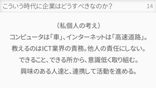 こういう時代に企業はどうすべきなのか？
（私個人の考え）
コンピュータは「車」、インターネットは「高速道路」。
教えるのはICT業界の責務。他人の責任にしない。
できること、できる所から、意識低く取り組む。
興味のある人達と、連携して活動を進める。
14
 