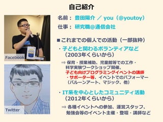 自己紹介
名前： 豊田陽介 ／ you（@youtoy）
■これまでの個人での活動（一部抜粋）
Facebook
Twitter
仕事： 研究職＠通信会社
・子どもと関わるボランティアなど
（2003年くらいから）
⇒ 保育・授業補助、児童館等...