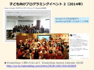 子ども向けプログラミングイベント 2（2014年）
●#CoderDojo に関わりはじめて【CoderDojo Advent Calendar 2018】
http://yo-to.hatenablog.com/entry/20181105/1541422829
Scratchでの作品制作や、
JavaScriptを使ったおみくじ作成
 