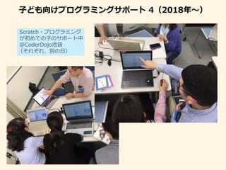 子ども向けプログラミングサポート 4（2018年〜）
Scratch・プログラミング
が初めての子のサポート中
＠CoderDojo池袋
（それぞれ、別の日）
 