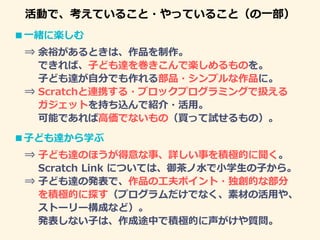 活動で、考えていること・やっていること（の一部）
■一緒に楽しむ
⇒ 余裕があるときは、作品を制作。
できれば、子ども達を巻きこんで楽しめるものを。
子ども達が自分でも作れる部品・シンプルな作品に。
⇒ Scratchと連携する・ブロックプログラミングで扱える
ガジェットを持ち込んで紹介・活用。
可能であれば高価でないもの（買って試せるもの）。
■子ども達から学ぶ
⇒ 子ども達のほうが得意な事、詳しい事を積極的に聞く。
Scratch Link については、御茶ノ水で小学生の子から。
⇒ 子ども達の発表で、作品の工夫ポイント・独創的な部分
を積極的に探す（プログラムだけでなく、素材の活用や、
ストーリー構成など）。
発表しない子は、作成途中で積極的に声がけや質問。
 