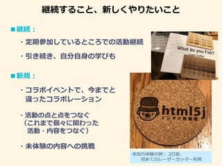 継続すること、新しくやりたいこと
■継続：
・定期参加しているところでの活動継続
■新規：
・コラボイベントで、今までと
違ったコラボレーション
・活動の点と点をつなぐ
（これまで個々に関わった
活動・内容をつなぐ）
・引き続き、自分自身の学びも
・未体験の内容への挑戦
未知の体験の例： 2日前、
初めてのレーザーカッター利用
 