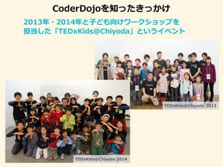 CoderDojoを知ったきっかけ
2013年・2014年と子ども向けワークショップを
担当した「TEDxKids＠Chiyoda」というイベント
TEDxKids@Chiyoda 2014
TEDxKids@Chiyoda 2013
 