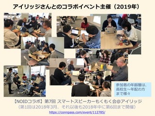 アイリッジさんとのコラボイベント主催（2019年）
【NOIDコラボ】第7回 スマートスピーカーもくもく会＠アイリッジ
（第1回は2018年3月、それ以後も2018年中に第6回まで開催）
参加者の年齢層は、
高校生〜年配の方
まで様々
https://connpass.com/event/112785/
 