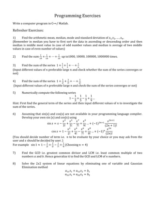 Programming Exercises
Write a computer program in C++/ Matlab.
Refresher Exercises:
1) Find the arithmetic mean, median, mode and standard deviation of 𝑥1, 𝑥2, … , 𝑥 𝑛.
(Remember in median you have to first sort the data in ascending or descending order and then
median is middle most value in case of odd number values and median is average of two middle
values in case of even number of values)
2) Find the sum
1
10
+
1
10
+ ⋯ +
1
10
up to1000, 10000, 100000, 1000000 times.
3) Find the sum of the series 1 +
1
2
+
1
3
+ ⋯ +
1
𝑛
(Input different values of 𝑛 preferable large 𝑛 and check whether the sum of the series converges or
not)
4) Find the sum of the series 1 +
1
2!
+
1
3!
+ ⋯ +
1
𝑛!
(Input different values of 𝑛 preferable large 𝑛 and check the sum of the series converges or not)
5) Numerically compute the following series
1 −
1
3
+
1
5
−
1
7
+
1
9
…
Hint: First find the general term of the series and then input different values of 𝑛 to investigate the
sum of the series.
6) Assuming that sin(x) and cos(x) are not available in your programming language compiler.
Develop your own sin (x) and cos(x) using
sin 𝑥 = 𝑥 −
𝑥3
3!
+
𝑥5
5!
−
𝑥7
7!
+
𝑥9
9!
… + (−1)2𝑛+1
𝑥2𝑛+1
(2𝑛 + 1)!
cos 𝑥 = 1 −
𝑥2
2!
+
𝑥4
4!
−
𝑥6
7!
+
𝑥8
8!
… + (−1) 𝑛
𝑥2𝑛
(2𝑛)!
(You should decide number of term i.e. 𝑛 to be evaluate by your choice or you may ask from the
user and 𝑥 should be decided by user. )
For example sin 1 ≈ 1 −
1
3!
+
1
5!
−
1
7!
+
1
9!
(Choosing 𝑛 = 4)
7) Find the GCD i.e. greatest common divisor and LCM i.e. least common multiple of two
numbers 𝑎 and 𝑏. Hence generalize it to find the GCD and LCM of 𝑛 numbers.
8) Solve the 2𝑥2 system of linear equations by eliminating one of variable and Gaussian
Elimination method
𝑎11 𝑥1 + 𝑎12 𝑥2 = 𝑏1
𝑎21 𝑥1 + 𝑎22 𝑥2 = 𝑏2
 