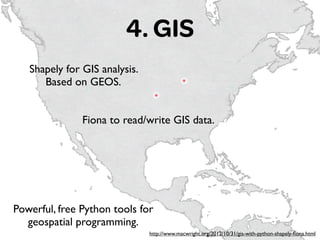4. GIS
http://www.macwright.org/2012/10/31/gis-with-python-shapely-ﬁona.html
Shapely for GIS analysis. 	

Based on GEOS.
Fiona to read/write GIS data.
Powerful, free Python tools for
geospatial programming.
 
